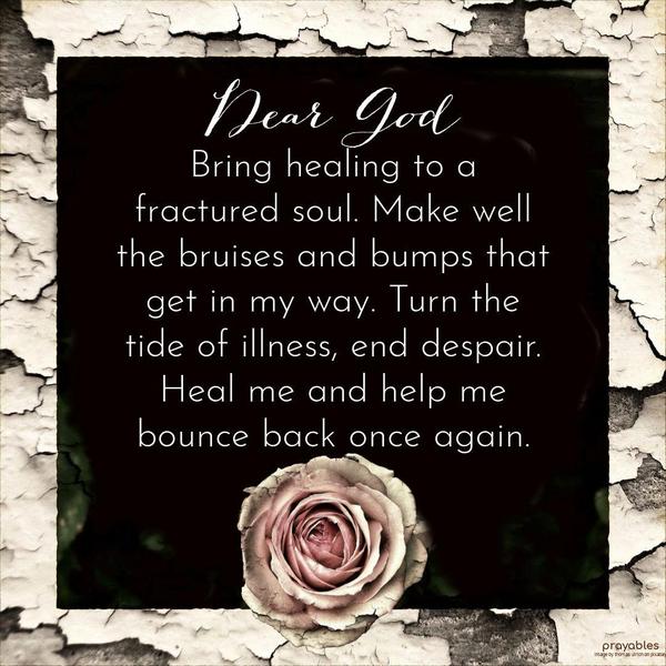 Dear God, Bring healing to a fractured soul. Make well the bruises and bumps that get in my way. Turn the tide of illness, end despair. Heal me and help me bounce back once again.