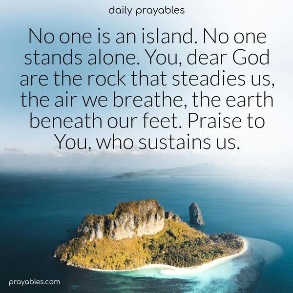 No one is an island. No one stands alone. You, dear God are the rock that steadies us, the air we breathe, the earth beneath our feet. Praise to You, who sustains us.