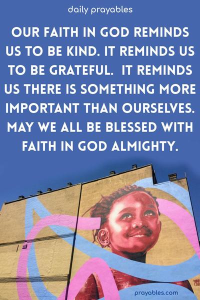 Our faith in God reminds us to be kind. It reminds us to be grateful.  It reminds us there is something more important than ourselves. May we all be blessed with faith in God almighty.