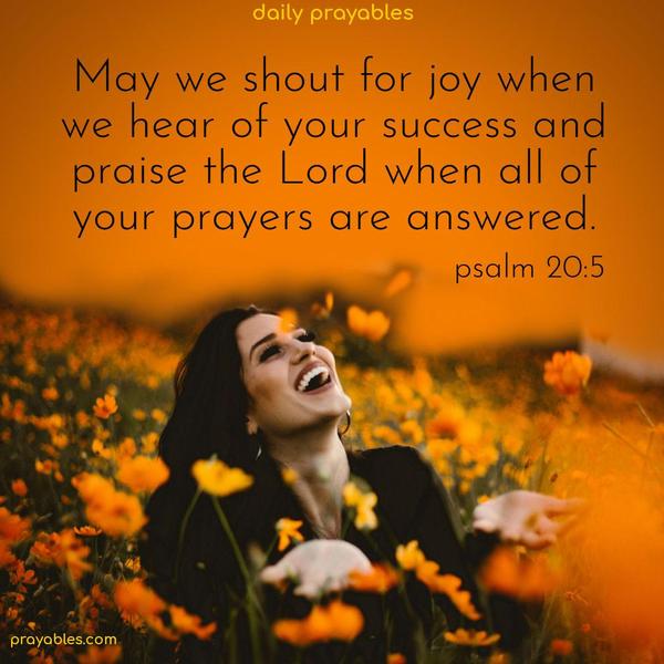 May we shout for joy when we hear of your success and praise the Lord when all your prayers are answered. Psalm 20:5