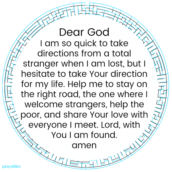 Dear God, I am so quick to take directions from a total stranger when I am lost, but I hesitate to take Your direction for my life. Help me to stay on the right road, the one where I welcome strangers, help the poor, and share Your
love with everyone I meet. Lord, with You I am found. amen