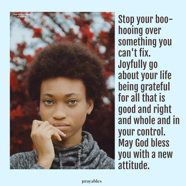 Stop your boo-hooing over something you can’t fix. Joyfully go about your life being grateful for all that is good and right and whole and in your control. May God bless you with a new attitude.