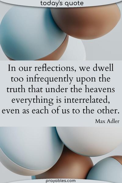 In our reflections, we dwell too infrequently upon the truth that under the heavens everything is interrelated, even as each of us to the other. Max Adler
