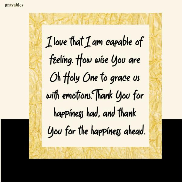 I love that I am capable of feeling. How wise You are Oh Holy One to grace us with emotions. Thank You for happiness had, and thank You for the happiness ahead.