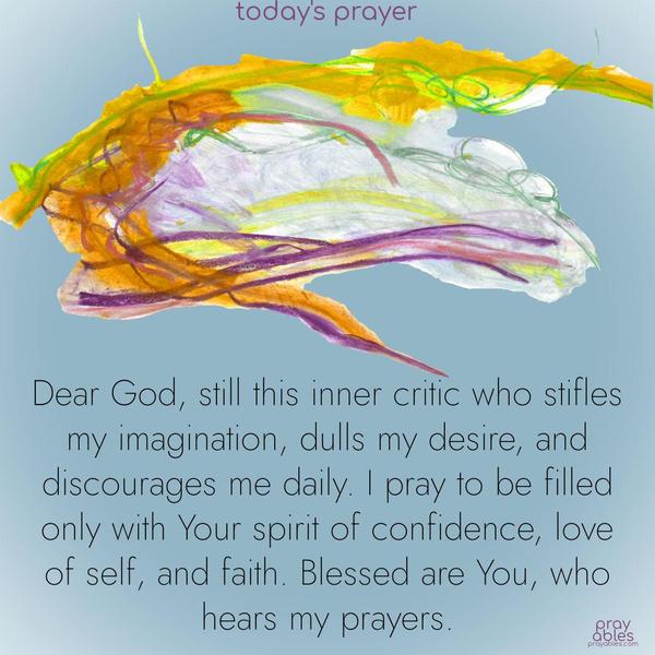 Dear God, still this inner critic who stifles my imagination, dulls my desire, and discourages me daily. I pray to be filled only with Your spirit of confidence, love of self, and faith. Blessed are You, who hears my prayers.