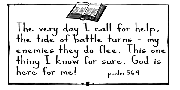 Psalm 56:9 The very day I call for help, the tide of battle turns – my enemies they do flee. This one thing I know for sure, God is here for me!