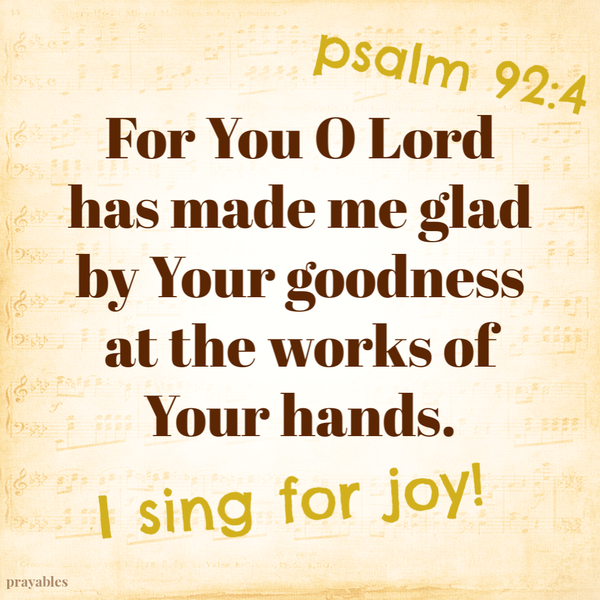 Psalm 92:4 For You O Lord has made me glad by Your goodness at the works of Your hands. I sing for joy!