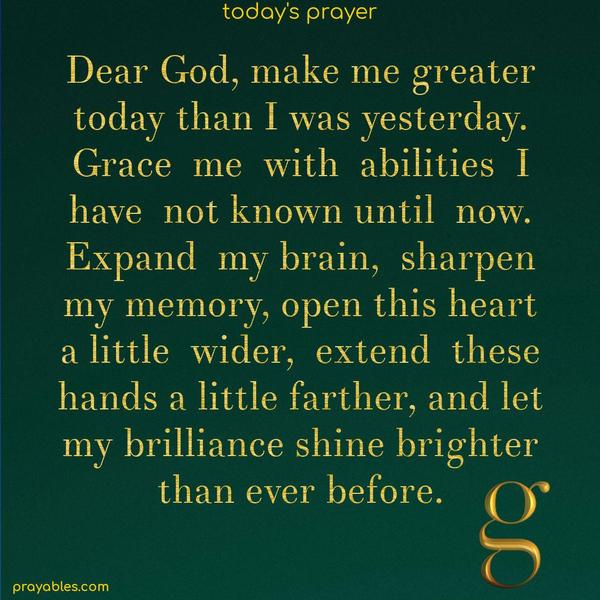 Dear God, make me greater today than I was yesterday. Grace me with abilities I have not known until now. Expand my brain, sharpen my memory, open this heart a little wider, extend these hands a little farther, and let my brilliance shine brighter than ever before.
