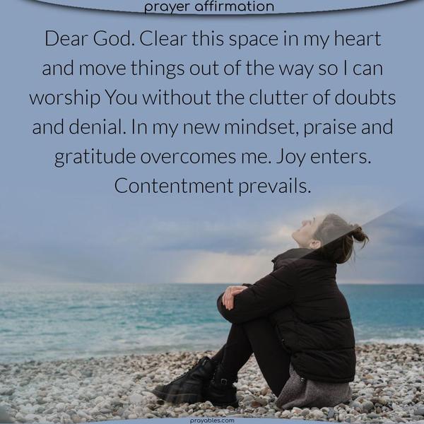 Dear God. Clear this space in my heart and move things out of the way so I can worship You without the clutter of doubts and denial. In my new mindset, praise and gratitude overcomes me. Joy enters. Contentment prevails.