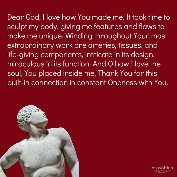 Dear God, I love how You made me. It took time to sculpt my body, giving me features and flaws to make me unique. Winding through Your most extraordinary work are arteries, tissues, and
life-giving components, intricate in its design, miraculous in its function. And O how I love the soul, You placed inside me. Thank You for this built-in connection in constant Oneness with You.