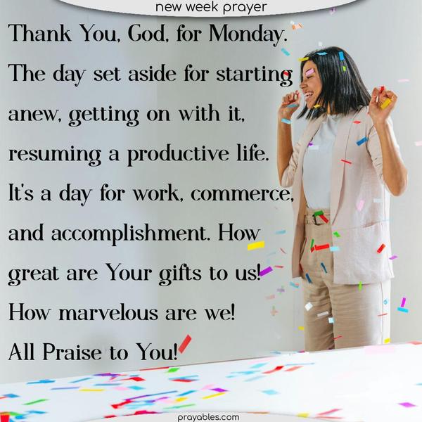 Thank You, God, for Monday. The day set aside for starting anew, getting on with it, resuming a productive life. It's a day for work, commerce, and accomplishment. How great are Your gifts to us! How marvelous are we! All Praise to You.