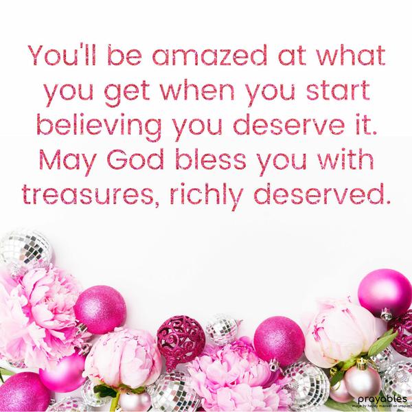  You'll be amazed at what you get when you start believing you deserve it. May God bless you with treasures, richly deserved.