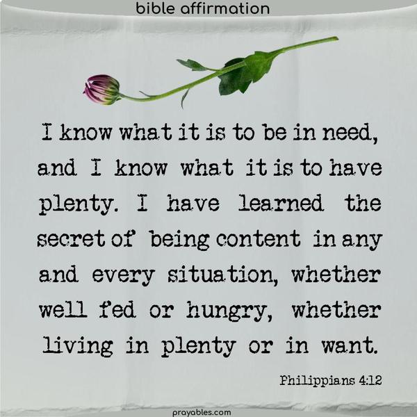Philippians 4:12 I know what it is to be in need, and I know what it is to have plenty. I have learned the secret of being content in any and every situation, whether well-fed or hungry, whether living in plenty or in want.