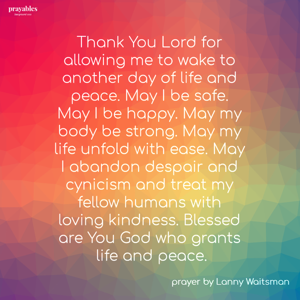 Thank You Lord for allowing me to wake to another day of life and peace. May I be safe. May I be happy. May my body be strong. May my life unfold with ease. May I abandon despair and cynicism and treat my fellow humans with loving
kindness. Blessed are You God who grants life and peace. – Lanny Waitsman