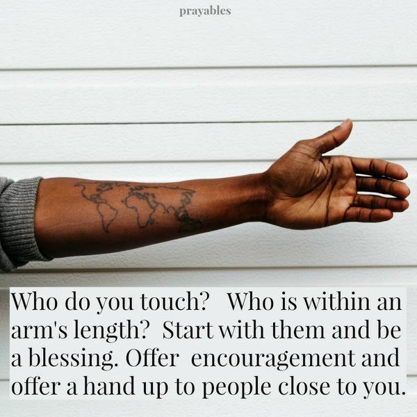 Close By Who do you touch? Who is within an arm’s length? Start with them, and be a blessing. Offer encouragement and offer a hand up to people close by you.