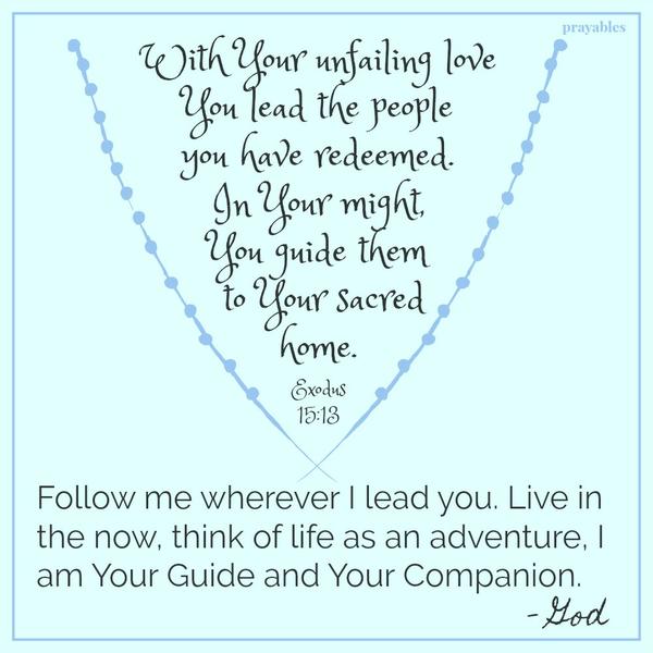 Exodus 15:13 With Your unfailing love You lead the people you have redeemed. In Your might, You guide them to Your sacred home. | Follow me wherever I lead you. Live in the now, think of life as an adventure, I am Your Guide and
Your Companion. – God 