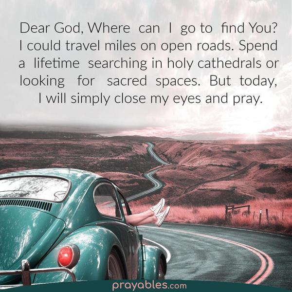 Dear God, Where can I go to find You? I could travel miles on open roads. Spend a lifetime searching in holy cathedrals or sacred places. But
today, I will simply close my eyes and pray.