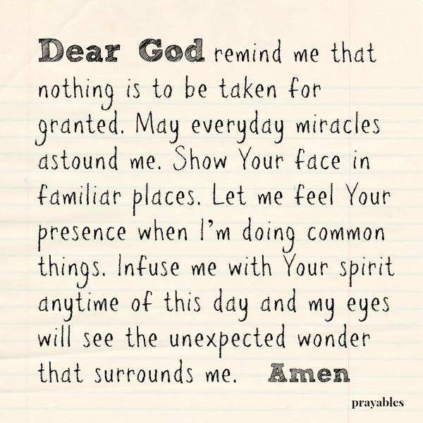 Unexpected Wonder Dear God, remind me that nothing is to be taken for granted. May everyday miracles astound me. Show Your face in familiar places. Let me feel Your presence when I’m doing common things. Infuse me with Your spirit
anytime of this day and my eyes will see the unexpected wonder that surrounds me. Amen