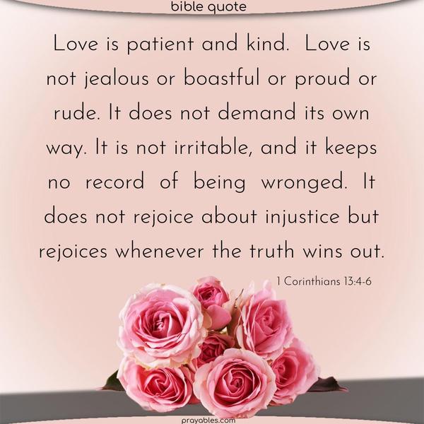 Love is patient and kind. Love is not jealous or boastful or proud or rude. It does not demand its own way. It is not irritable, and it keeps no record of being wronged. It does not rejoice about injustice but rejoices whenever the truth wins out. 1 Corinthians 13:4-6