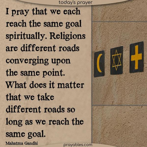 I pray that we each reach the same goal spiritually. Religions are different roads converging upon the same point. What does it matter that we take different roads so long as we reach the same goal.