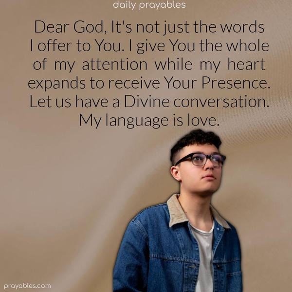 Dear God, It’s not just words I offer to You. I give You the whole of my attention while my heart expands to receive Your Presence. Let us have a Divine conversation. My language is love.