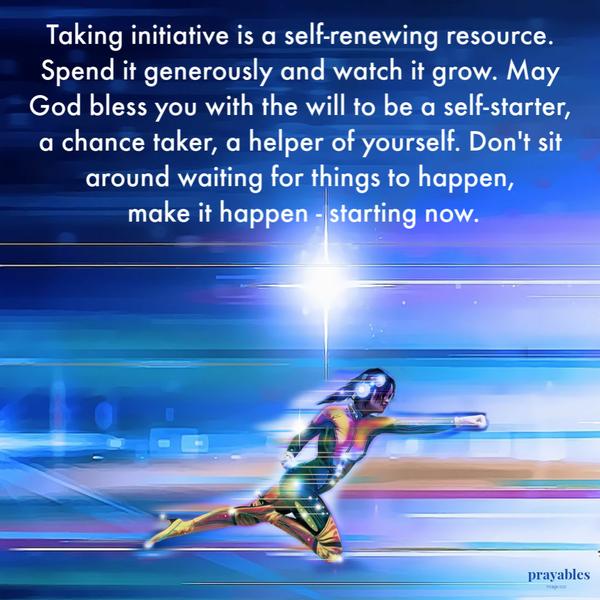 Taking initiative is a self-renewing resource. Spend it generously and watch it grow. May God bless you with the will to be a
self-starter, a chance taker, a helper of yourself. Don’t sit around waiting for things to happen, make it happen – starting now.