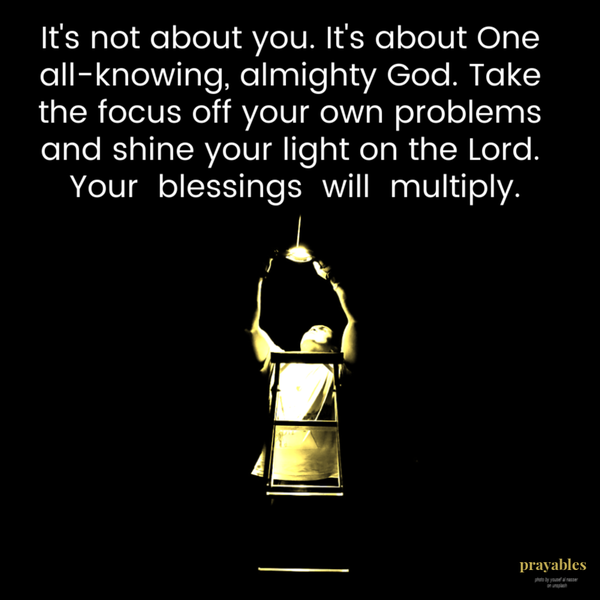 It’s not about you. It’s about One all-knowing, almighty God. Take the focus off your own problems and shine your light on the Lord. Your blessings will multiply.