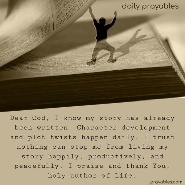 Dear God, I know my story has already been written. Character development and plot twists happen daily. I trust nothing can stop me from living my story happily, productively, and peacefully. I praise and thank You, holy author of life.