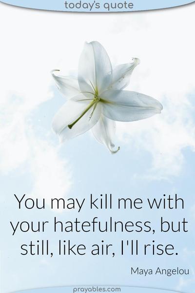 You may kill me with your hatefulness, but still, like air, I'll rise. Maya Angelou