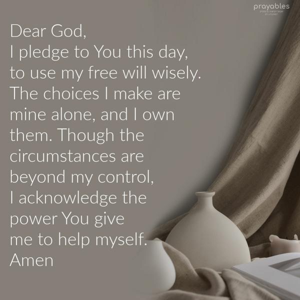 Dear God, I pledge to You this day to use my free will wisely. The choices I make are mine alone, and I own them. Though the circumstances are beyond my control, I acknowledge the power
you give me to help myself. Amen