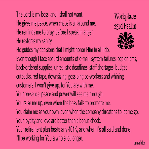 Workplace 23rd Psalm The Lord is my boss, and I shall not want. He gives me peace, when chaos is all around me. He reminds me to pray, before I speak in anger. He restores my sanity. He guides my decisions that I might honor Him in all
I do. Even though I face absurd amounts of e-mail, system failures, copier jams, back-ordered supplies, unrealistic deadlines, staff shortages, budget cutbacks, red tape, downsizing, gossiping co-workers and whining customers, I won’t give up, for You are with me. Your presence, peace and power will see me through. You raise me up, even when the boss fails to promote me. You claim me as your own, even when the company threatens to let me go. Your loyalty and love are better than a bonus check.
Your retirement plan beats any 401K, and when it’s all said and done, I’ll be working for You a whole lot longer.