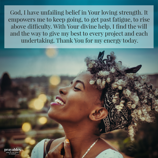 God, I have unfailing belief in Your loving strength. It empowers me to keep going, to get past fatigue, to rise above difficulty. With Your divine help, I find the will and the way to give my best to every project and each undertaking.
Thank You for my energy today.