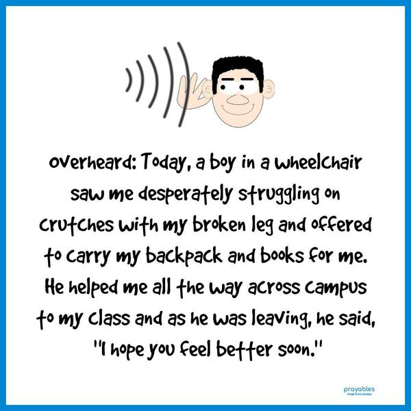 Overheard: Today, a boy in a wheelchair saw me desperately struggling on crutches with my broken leg and offered to carry my backpack and books for me. He helped me all the way across
campus to my class and as he was leaving, he said, “I hope you feel better soon.”