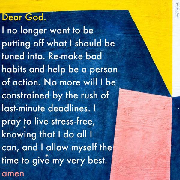 Dear God, I no longer want to be putting off what I should be tuned into. Re-make bad habits and help be a person of action. No more will I be constrained
by the rush of last-minute deadlines. I pray to live stress-free, knowing that I do all I can, and I allow myself the time to give my very best. Amen