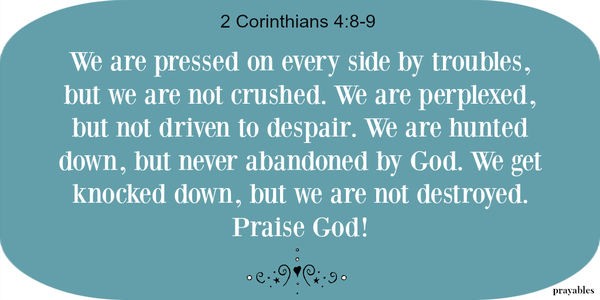 2 Corinthians 4:8-9 We are pressed on every side by troubles, but we are not crushed. We are perplexed, but not driven to despair. We are hunted down, but never abandoned by God. We get knocked down, but we are not destroyed. Praise God!