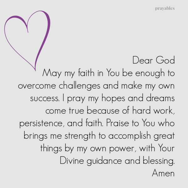 Dear God, May my faith in You be enough to overcome challenges and make my own success. I pray my hopes and dreams come true because of hard work, persistence, and faith. Praise to You who brings me strength to accomplish great things by my own power,
with Your Divine guidance and blessing. Amen