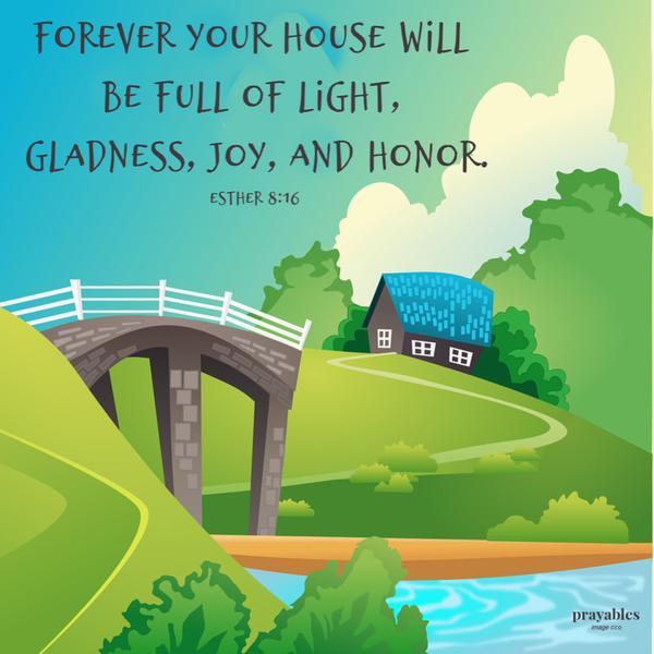 Esther 8:16 Forever your house will be full of light, gladness, joy, and honor.