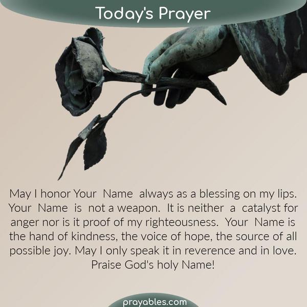 May I honor Your Name always as a blessing on my lips. Your Name is not a weapon. It is neither a catalyst for anger nor is it proof of my righteousness. Your Name is the hand
of kindness, the voice of hope, the source of all possible joy. May I only speak it in reverence and in love. Praise God’s holy Name!