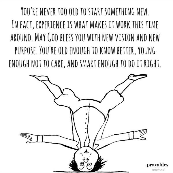 You’re never too old to start something new. In fact, experience is what makes it work this time around. May God bless you with new vision and new purpose. You’re old enough to know better, young enough not to care, and smart enough
to do it right.