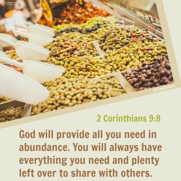 2 Corinthians 9:8 God will provide all you need in abundance. You will always have everything you need and plenty left over to share with
others.