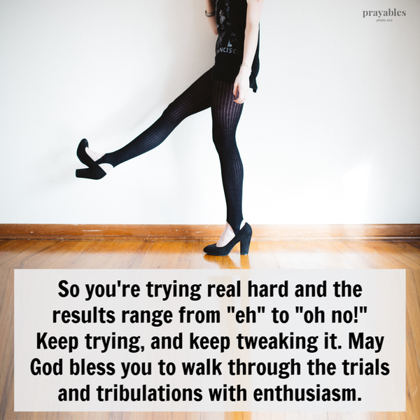 So you’re trying real hard and the results range from “eh” to “oh no!” Keep trying, and keep tweaking it. May God bless you to walk
through the trials and tribulations with enthusiasm. 