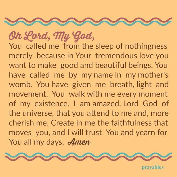 Oh Lord, My God, You called me from the sleep of nothingness merely because in Your tremendous love you want to make good and beautiful beings. You have called me by my name in my mother’s womb. You have given me breath, light and
movement, You walk with me every moment of my existence. I am amazed, Lord God of the universe, that you attend to me and, more cherish me. Create in me the faithfulness that moves you, and I will trust You and yearn for You all my days. Amen