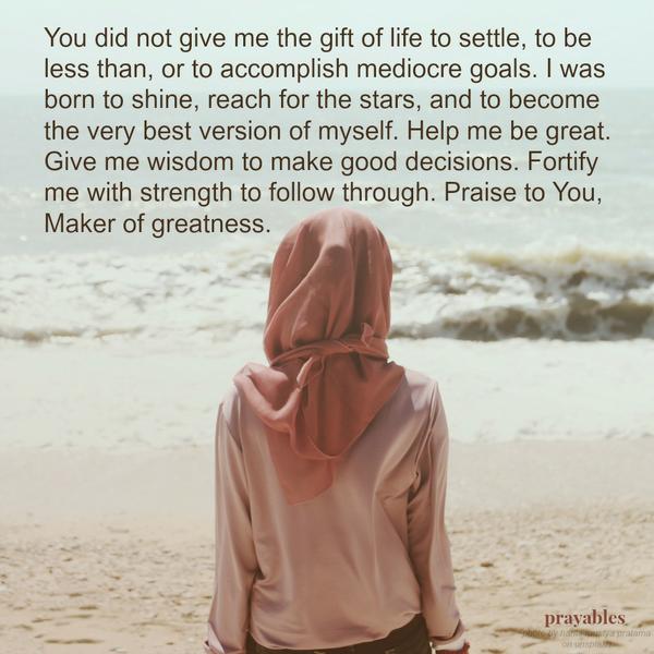 You did not give me the gift of life to settle, to be less than, or to accomplish mediocre goals. I was born to shine, reach for the stars, and to become the very best version of myself. Help me be great. Give me wisdom to make good
decisions. Fortify me with strength to follow through. Praise to You, Maker of greatness.