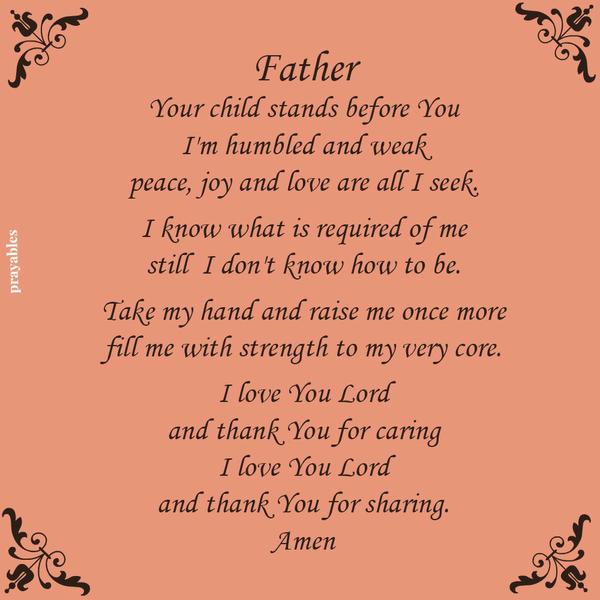 Father, Your child stands before You, I’m humbled and weak peace, joy and love are all I seek. I know what is required of me, still I don’t know how to be. Take my hand and raise me once more, fill me with strength to my very core.
I love You Lord and thank You for caring, I love You Lord and thank You for sharing.  Amen