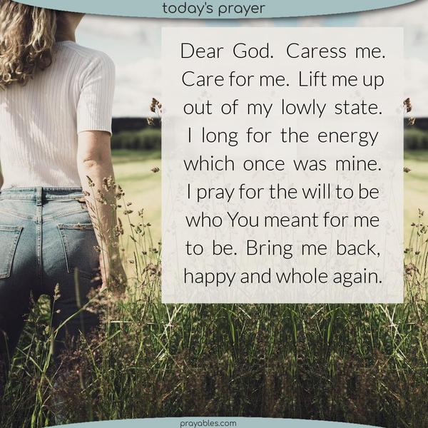 Dear God, Caress me. Care for me. Lift me up and out of my lowly state. I long for the energy which once was mine. I pray for the will to be who You meant for me to be. Bring me back, happy and whole again.
