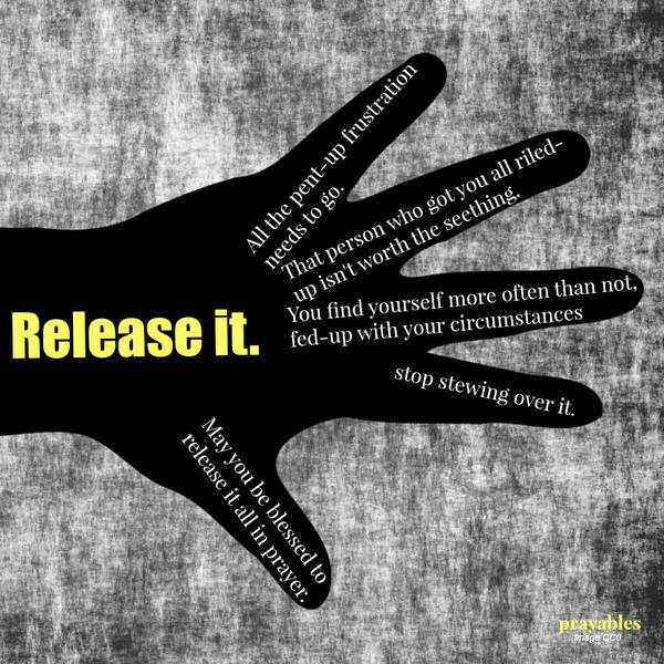 Release it. All the pent-up frustration needs to go. That person who got you all riled-up isn’t worth the seething. You find yourself more often than not, fed-up with your circumstances—stop stewing over it. May you be blessed to
release it all in prayer.