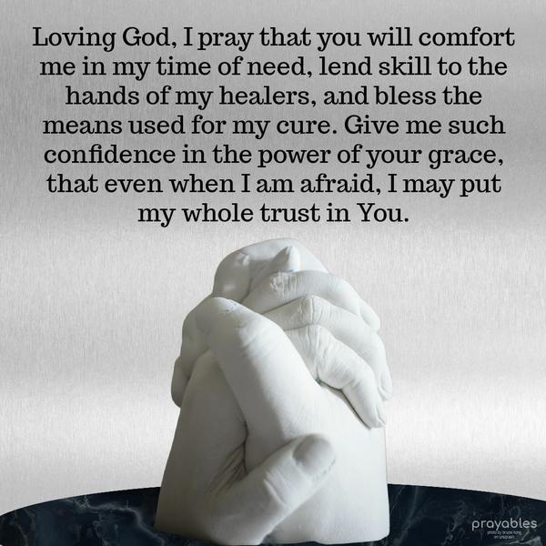 Loving God, I pray that you will comfort me in my time of need, lend skill to the hands of my healers, and bless the means used for my cure. Give me such confidence in the power of your
grace, that even when I am afraid, I may put my whole trust in You.