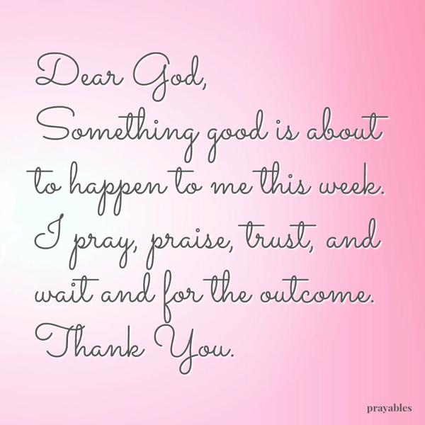 Dear God, Something good is about to happen to me this week. I pray, praise, trust, and wait and for the outcome. Thank You.