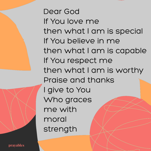 Dear God, if You love me, then what I am is special. If You believe in me, then what I am is capable. If You respect me, then what
I am is worthy. Praise and thanks I give to You, Who graces me with moral strength.