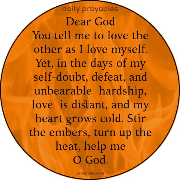 Dear God, You tell me to love the other as I love myself. Yet, in the days of my self-doubt, defeat, and unbearable hardship, love is distant, and my heart grows cold. Stir the embers, turn up the heat, help me, O God.